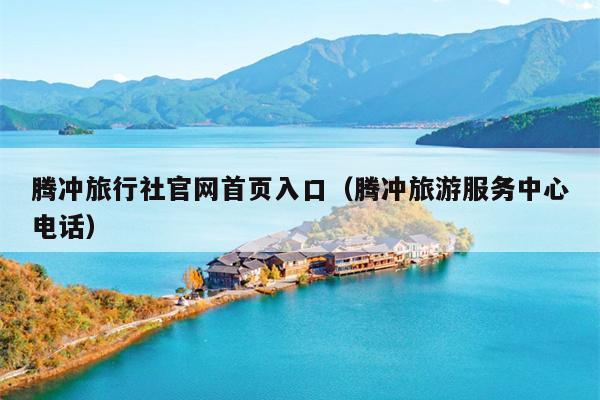 腾冲旅行社官网首页入口（腾冲旅游服务中心电话）