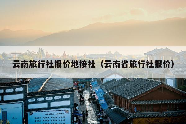 云南旅行社报价地接社（云南省旅行社报价）