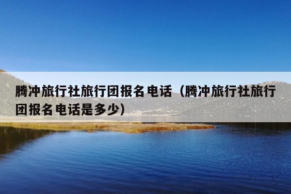 腾冲旅行社旅行团报名电话（腾冲旅行社旅行团报名电话是多少）