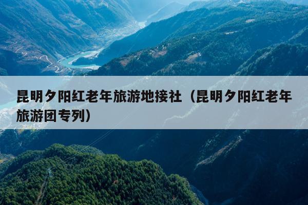 昆明夕阳红老年旅游地接社（昆明夕阳红老年旅游团专列）