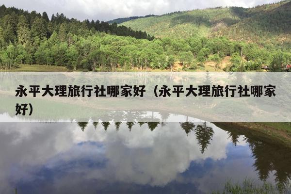 永平大理旅行社哪家好（永平大理旅行社哪家好）