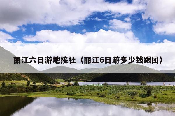 丽江六日游地接社（丽江6日游多少钱跟团）