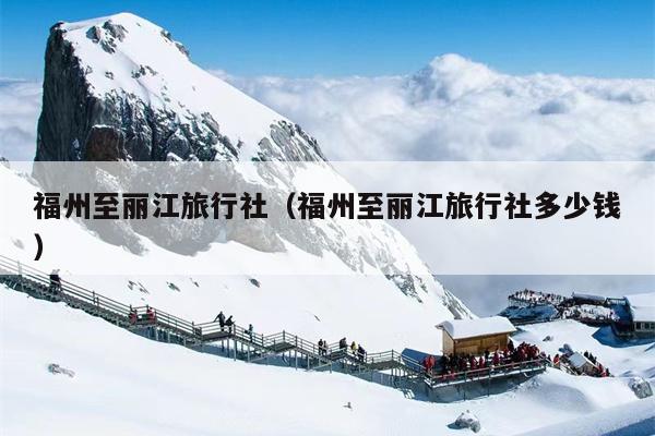 福州至丽江旅行社（福州至丽江旅行社多少钱）