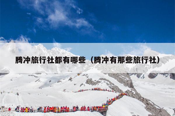 腾冲旅行社都有哪些（腾冲有那些旅行社）