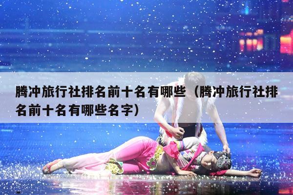 腾冲旅行社排名前十名有哪些（腾冲旅行社排名前十名有哪些名字）