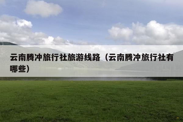 云南腾冲旅行社旅游线路（云南腾冲旅行社有哪些）