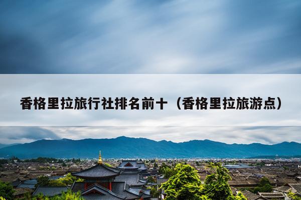 香格里拉旅行社排名前十（香格里拉旅游点）