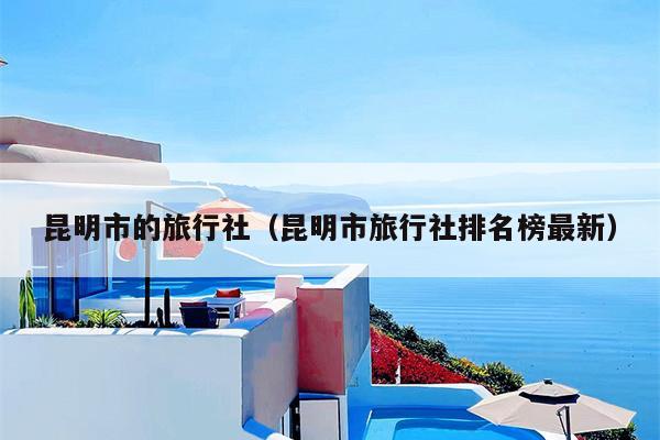 昆明市的旅行社（昆明市旅行社排名榜最新）