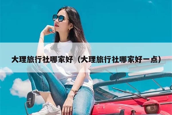 大理旅行社哪家好（大理旅行社哪家好一点）