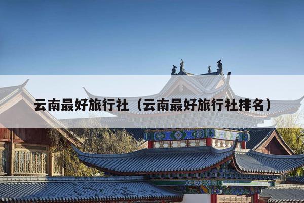 云南最好旅行社（云南最好旅行社排名）