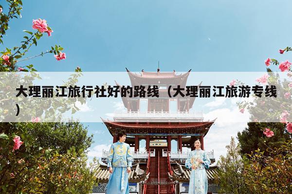 大理丽江旅行社好的路线（大理丽江旅游专线）
