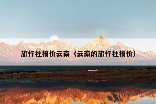 旅行社报价云南（云南的旅行社报价）