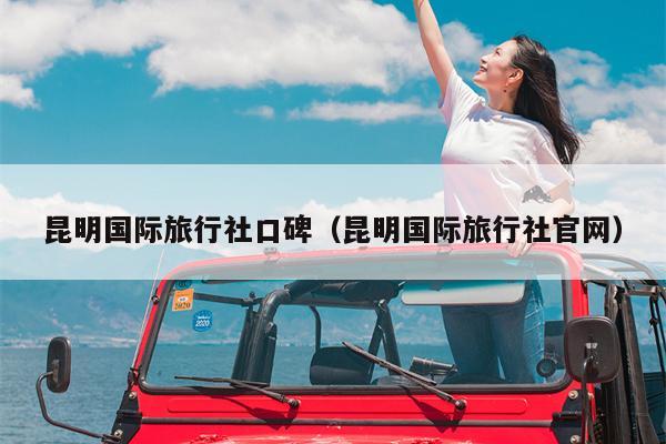 昆明国际旅行社口碑（昆明国际旅行社官网）