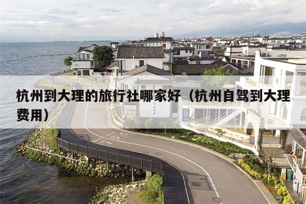 杭州到大理的旅行社哪家好（杭州自驾到大理费用）