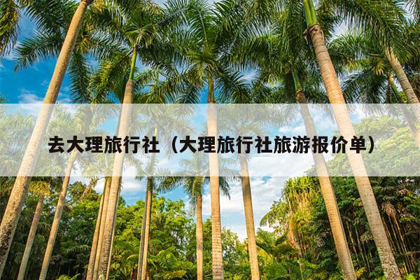 去大理旅行社（大理旅行社旅游报价单）