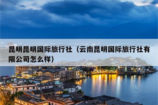 昆明昆明国际旅行社（云南昆明国际旅行社有限公司怎么样）
