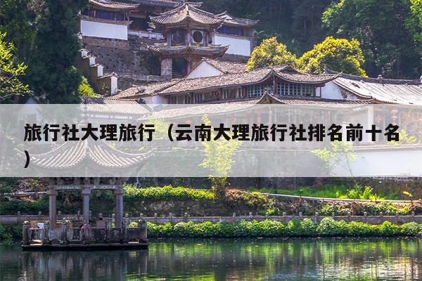 旅行社大理旅行（云南大理旅行社排名前十名）