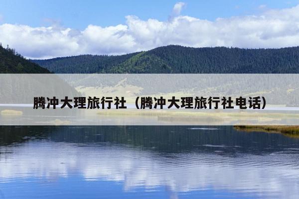 腾冲大理旅行社（腾冲大理旅行社电话）