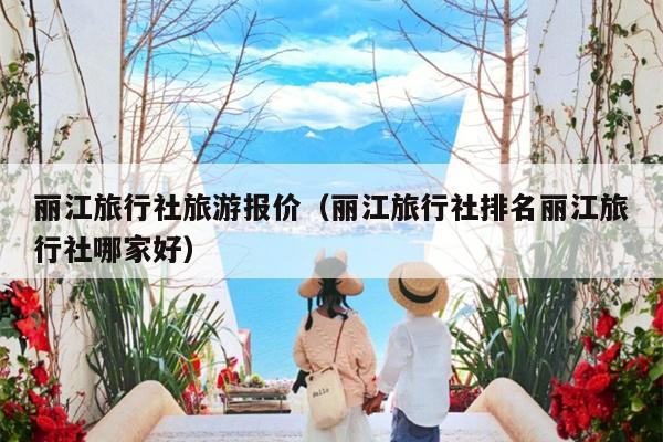 丽江旅行社旅游报价（丽江旅行社排名丽江旅行社哪家好）