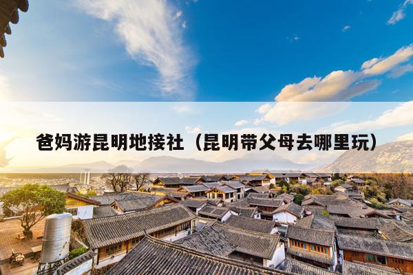 爸妈游昆明地接社（昆明带父母去哪里玩）