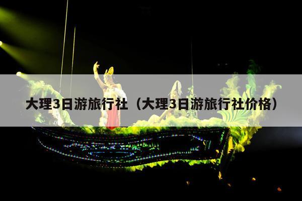 大理3日游旅行社（大理3日游旅行社价格）