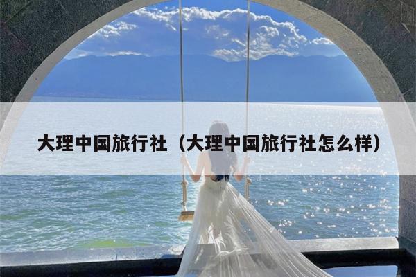 大理中国旅行社（大理中国旅行社怎么样）