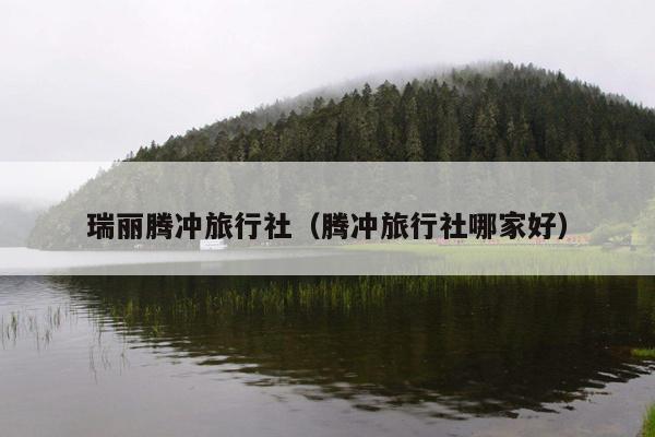 瑞丽腾冲旅行社（腾冲旅行社哪家好）