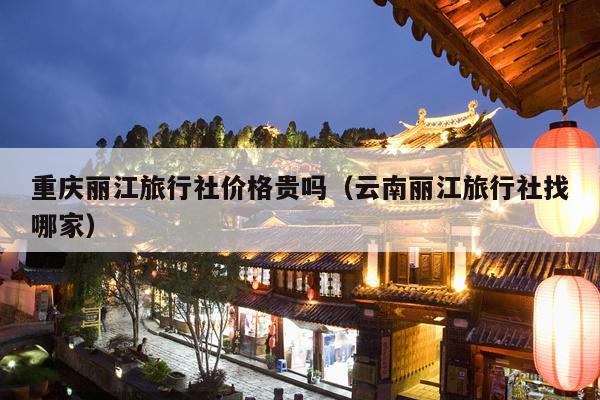 重庆丽江旅行社价格贵吗（云南丽江旅行社找哪家）