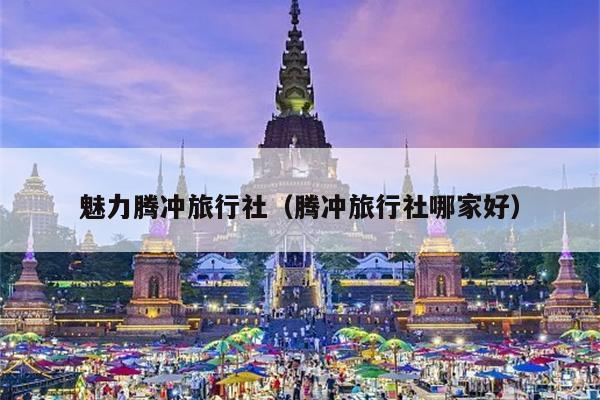 魅力腾冲旅行社（腾冲旅行社哪家好）