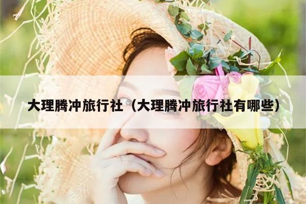 大理腾冲旅行社（大理腾冲旅行社有哪些）