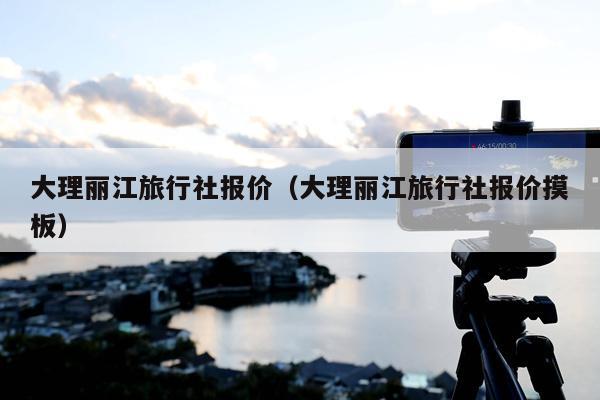 大理丽江旅行社报价（大理丽江旅行社报价摸板）