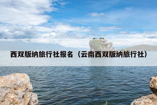 西双版纳旅行社报名（云南西双版纳旅行社）