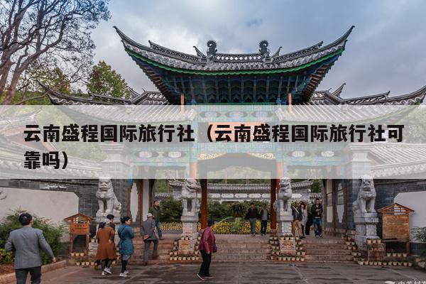 云南盛程国际旅行社（云南盛程国际旅行社可靠吗）