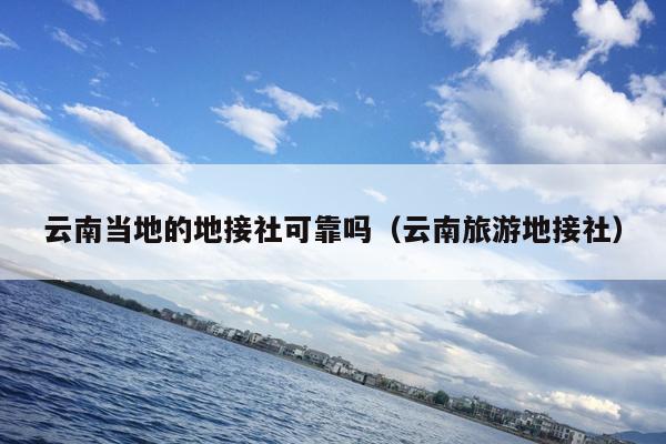 云南当地的地接社可靠吗（云南旅游地接社）