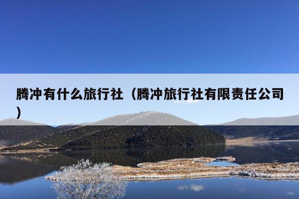 腾冲有什么旅行社（腾冲旅行社有限责任公司）