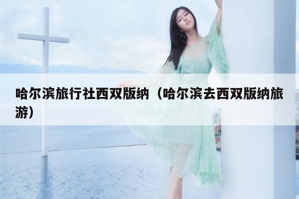 哈尔滨旅行社西双版纳（哈尔滨去西双版纳旅游）