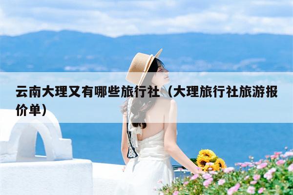 云南大理又有哪些旅行社（大理旅行社旅游报价单）