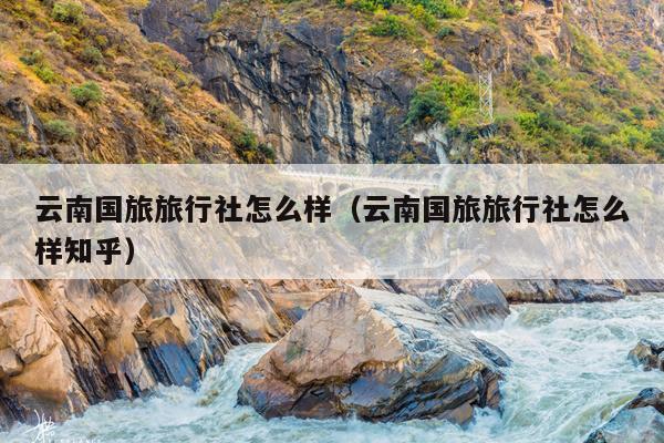 云南国旅旅行社怎么样（云南国旅旅行社怎么样知乎）