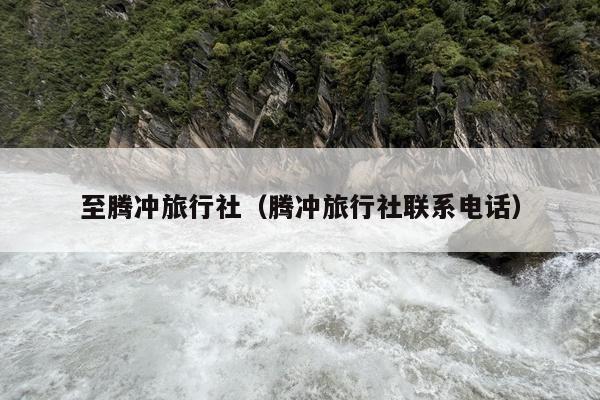 至腾冲旅行社（腾冲旅行社联系电话）