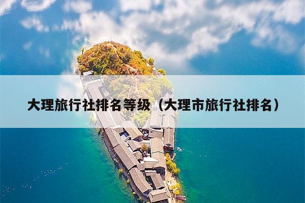 大理旅行社排名等级（大理市旅行社排名）