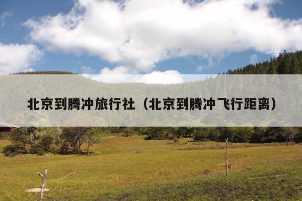 北京到腾冲旅行社（北京到腾冲飞行距离）