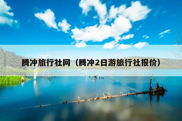 腾冲旅行社网（腾冲2日游旅行社报价）
