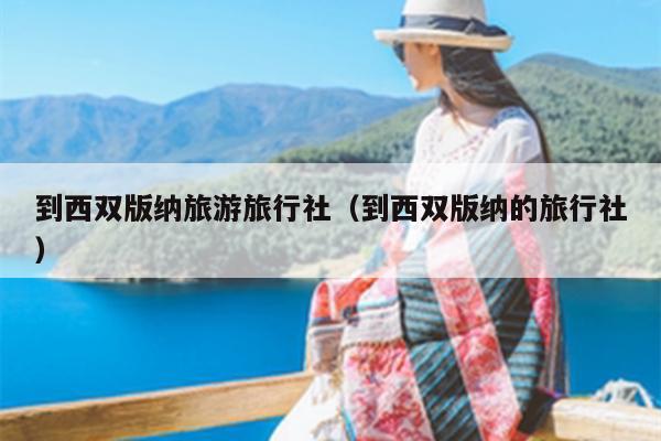 到西双版纳旅游旅行社（到西双版纳的旅行社）