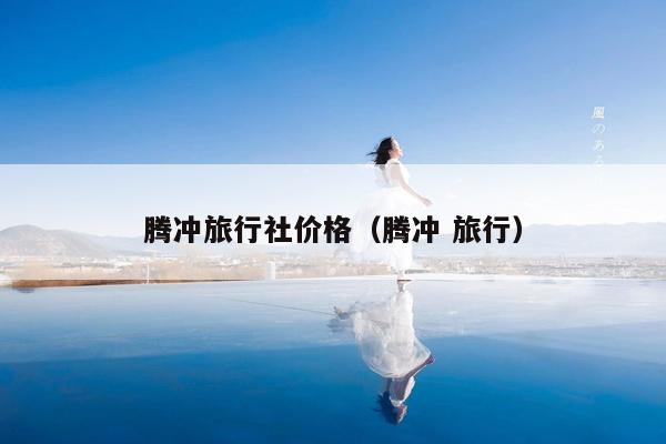 腾冲旅行社价格（腾冲 旅行）