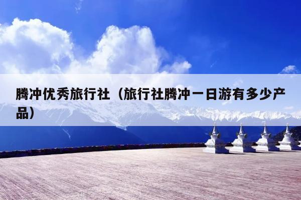 腾冲优秀旅行社（旅行社腾冲一日游有多少产品）