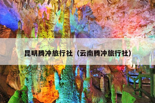 昆明腾冲旅行社（云南腾冲旅行社）