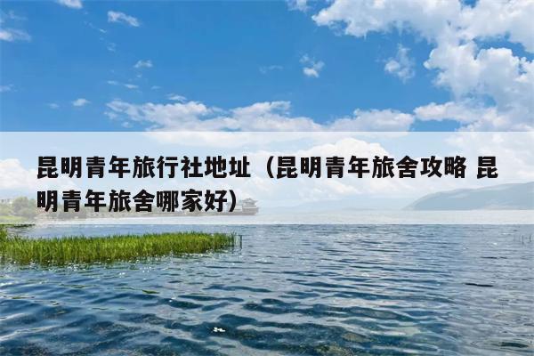 昆明青年旅行社地址（昆明青年旅舍攻略 昆明青年旅舍哪家好）