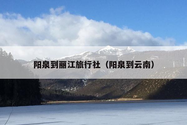 阳泉到丽江旅行社（阳泉到云南）