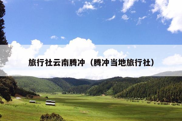 旅行社云南腾冲（腾冲当地旅行社）
