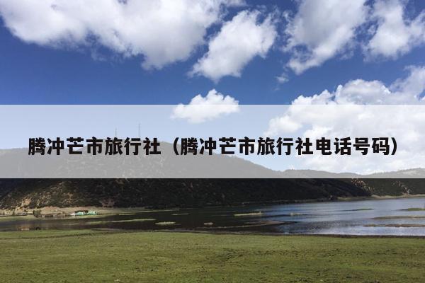 腾冲芒市旅行社（腾冲芒市旅行社电话号码）